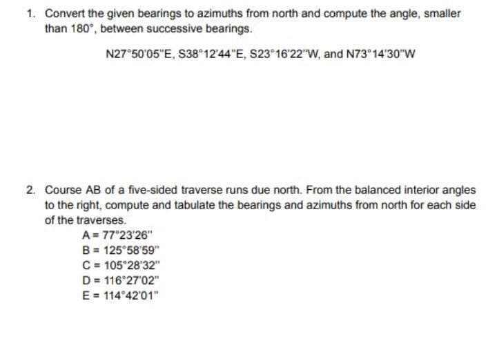 1. Convert the given bearings to azimuths from north and compute the angle, smaller
than 180°, between successive bearings.
N27°50'05"E, S38°12'44"E, S23 16'22"w, and N73 14'30"W
2. Course AB of a five-sided traverse runs due north. From the balanced interior angles
to the right, compute and tabulate the bearings and azimuths from north for each side
of the traverses.
A = 77°23'26"
B = 125°58'59"
C = 105°28'32"
D = 116 27'02"
E = 114°42'01"
