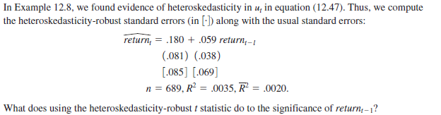 In Example 12.8, we found evidence of heteroskedasticity in u, in equation (12.47). Thus, we compute
the heteroskedasticity-robust standard errors (in [:]) along with the usual standard errors:
return, = .180 + .059 return,-1
(.081) (.038)
[.085] [.069]
n = 689, R² = .0035, R = .0020.
|What does using the heteroskedasticity-robust t statistic do to the significance of return, -1?
