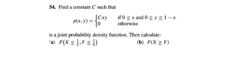 54. Find a constant C such that
|Сху
p(x, y) =
if 0 < x and 0 < y<1- x
otherwise
is a joint probability density function. Then calculate:
'a) P(X < };Y < )
(b) Р(X 2 Y)
