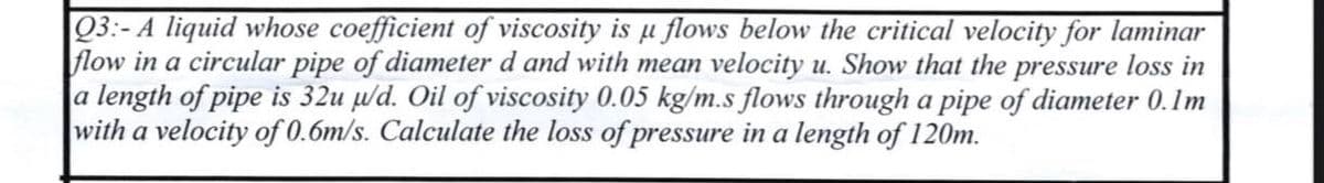 Q3:- A liquid whose coefficient of viscosity is u flows below the critical velocity for laminar
flow in a circular pipe of diameter d and with mean velocity u. Show that the pressure loss in
a length of pipe is 32u u/d. Oil of viscosity 0.05 kg/m.s flows through a pipe of diameter 0.1m
with a velocity of 0.6m/s. Calculate the loss of pressure in a length of 120m.