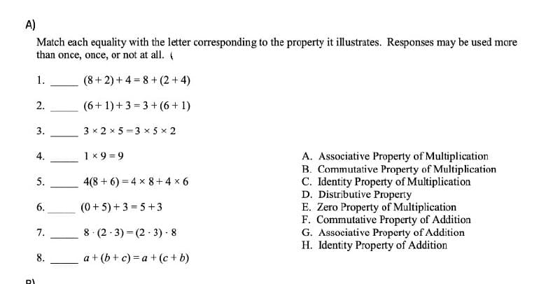 A)
Match each equality with the letter corresponding to the property it illustrates. Responses may be used more
than once, once, or not at all. (
1.
(8+2)+4=8+(2+4)
2.
(6+1)+3=3+(6+1)
3.
3 x 2 x 5 3 × 5 × 2
4.
1x9=9
A. Associative Property of Multiplication
B. Commutative Property of Multiplication
C. Identity Property of Multiplication
D. Distributive Property
5.
4(8+6)=4 x 8+4×6
6.
(0+5)+3=5+3
E. Zero Property of Multiplication
7.
8 (2-3) (2-3) - 8
F. Commutative Property of Addition
G. Associative Property of Addition
H. Identity Property of Addition
8.
a +(b + c) =a +(c + b)
RI