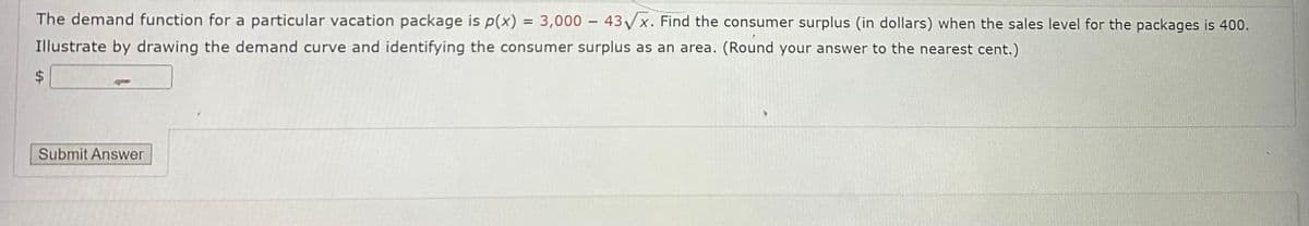 The demand function for a particular vacation package is p(x) = 3,000 - 43√x. Find the consumer surplus (in dollars) when the sales level for the packages is 400.
Illustrate by drawing the demand curve and identifying the consumer surplus as an area. (Round your answer to the nearest cent.)
A
Submit Answer