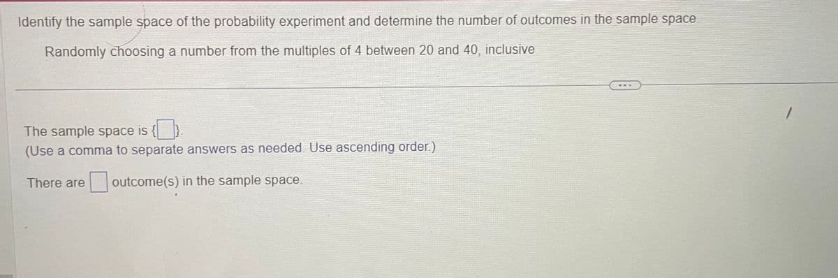Identify the sample space of the probability experiment and determine the number of outcomes in the sample space.
Randomly choosing a number from the multiples of 4 between 20 and 40, inclusive
The sample space is
(Use a comma to separate answers as needed. Use ascending order.)
There are outcome(s) in the sample space.