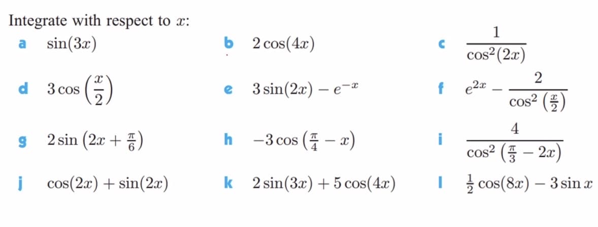 Integrate with respect to x:
sin(3x)
a
b 2 cos(4x)
cos²(2r)
()
3 sin(2x) – e
f e2a
d
3 cos
cos² ()
2 sin (2x + )
h
-3 cos (4 – x)
cos² ( – 2x)
i cos(2x) + sin(2x)
k 2 sin(3x) + 5 cos(4x)
I cos(8x) – 3 sin x

