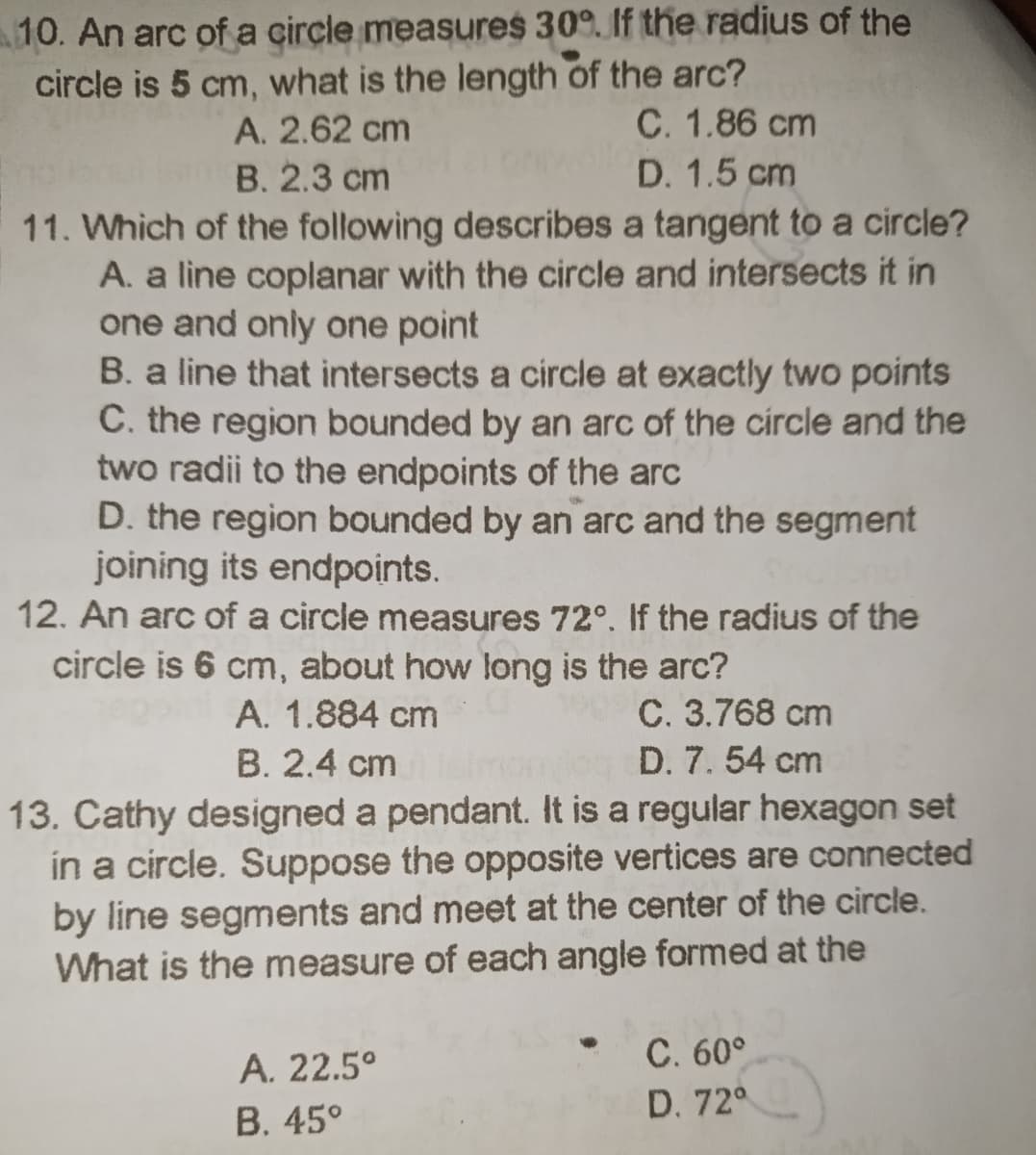 10. An arc of a circle measures 30°. If the radius of the
circle is 5 cm, what is the length of the arc?
C. 1.86 cm
D. 1.5 cm
A. 2.62 cm
B. 2.3 cm
11. Which of the following describes a tangent to a circle?
A. a line coplanar with the circle and intersects it in
one and only one point
B. a line that intersects a circle at exactly two points
C. the region bounded by an arc of the circle and the
two radii to the endpoints of the arc
D. the region bounded by an arc and the segment
joining its endpoints.
12. An arc of a circle measures 72°. If the radius of the
circle is 6 cm, about how long is the arc?
C. 3.768 cm
D. 7.54 cm
A. 1.884 cm
B. 2.4 cm
13. Cathy designed a pendant. It is a regular hexagon set
in a circle. Suppose the opposite vertices are connected
by line segments and meet at the center of the circle.
What is the measure of each angle formed at the
C. 60°
А. 22.5°
В. 45°
D. 72°
