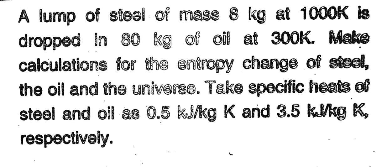 A lump of steel of mass 8 kg at 1000K is
dropped in 80 kg of oil at 300K. Make
calculations for the entropy change of steel,
the oil and the universe. Take specific heats of
steel and oil as 0.5 kJ/kg K and 3.5 kJkg K,
respectively.
