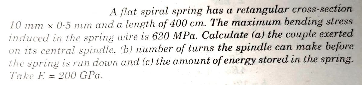 A flat spiral spring has a retangular cross-section
10 mm × 0·5 mm and a length of 400 cm. The maximum bending stress
induced in the spring wire is 620 MPa. Calculate (a) the couple exerted
on its central spindle, (b) number of turns the spindle can make before
the spring is run down and (c) the amount of energy stored in the spring.
Take E = 200 GPa.
%3D

