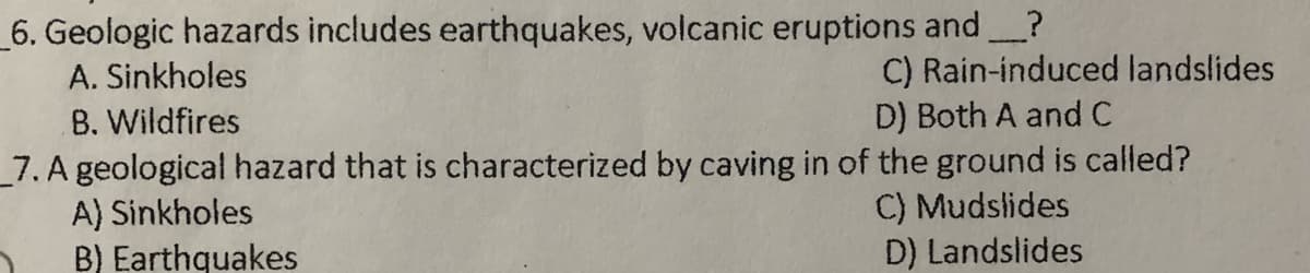 _6. Geologic hazards includes earthquakes, volcanic eruptions and?
A. Sinkholes
C) Rain-induced landslides
D) Both A and C
B. Wildfires
_7. A geological hazard that is characterized by caving in of the ground is called?
A) Sinkholes
B) Earthquakes
C) Mudslides
D) Landslides
