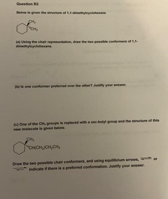 Question B2
Below is given the structure of 1,1-dimethylcyciohexane
CH3
CHS
(a) Using the chair representation, draw the two possible conformers of 1,1-
dimethylcyclohexane.
(b) Is one conformer preferred over the other? Justify your answer.
(c) One of the CH, groups is replaced with a sec-butyl group and the structure of this
new molecule is given below.
CH3
CH(CH,)CH,CH,
Draw the two possible chair conformers, and using equilibrium arrows,
indicate if there is a preferred conformation. Justify your answer.
or
