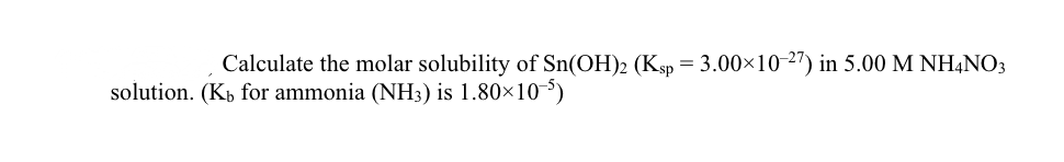 Calculate the molar solubility of Sn(OH)2 (Ksp = 3.00×10-2") in 5.00 M NH,NO3
solution. (Kp for ammonia (NH3) is 1.80×10)
