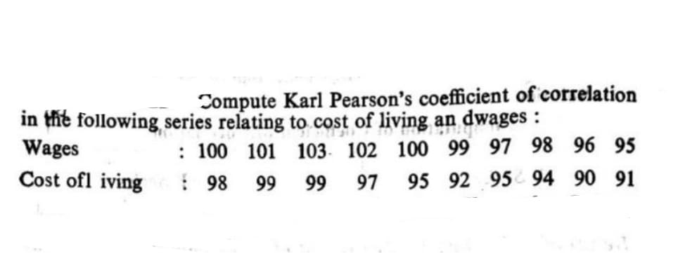 Compute Karl Pearson's coefficient of correlation
in the following series relating to cost of living an dwages :
Wages
: 100 101 103. 102 100 99 97 98 96 95
! 98 99
Cost ofl iving
99
97
95 92 95 94 90 91
