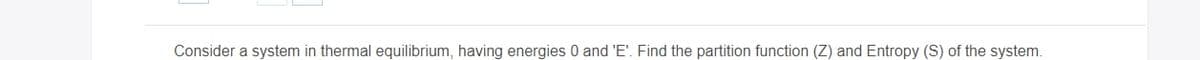 Consider a system in thermal equilibrium, having energies 0 and 'E'. Find the partition function (Z) and Entropy (S) of the system.
