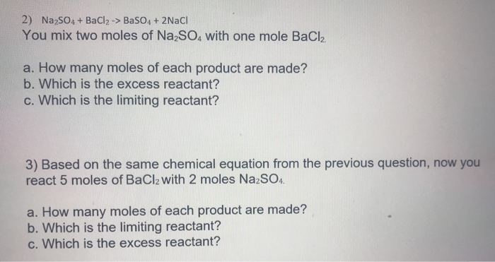 2) NazSO4 + BaCl2 -> BaSO4 + 2NACI
You mix two moles of Na;SO, with one mole BaCl2
a. How many moles of each product are made?
b. Which is the excess reactant?
c. Which is the limiting reactant?
3) Based on the same chemical equation from the previous question, now you
react 5 moles of BaCl2 with 2 moles NazSO4.
a. How many moles of each product are made?
b. Which is the limiting reactant?
c. Which is the excess reactant?
