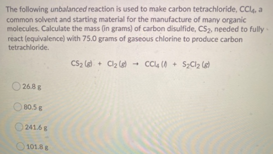 The following unbalanced reaction is used to make carbon tetrachloride, CCI4, a
common solvent and starting material for the manufacture of many organic
molecules. Calculate the mass (in grams) of carbon disulfide, CS2, needed to fully ·
react (equivalence) with 75.0 grams of gaseous chlorine to produce carbon
tetrachloride.
CS2 (8) + Cl2 (g) Cl4 ( + S2Cl2 (8)
O 26.8 g
O 80.5 g
241.6 g
O 101.8 g
