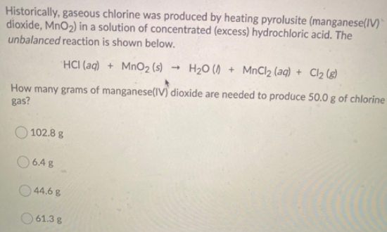 Historically, gaseous chlorine was produced by heating pyrolusite (manganese(IV)
dioxide, MnO2) in a solution of concentrated (excess) hydrochloric acid. The
unbalanced reaction is shown below.
HCI (aq) + MnO2 (s)
H20 () + MnCl2 (aq) + Cl2 (g)
How many grams of manganese(lV) dioxide are needed to produce 50.0 g of chlorine
gas?
102.8 g
O 6.4 g
44.6 g
O 61.3 g
