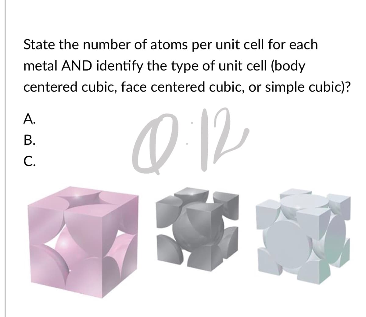 State the number of atoms per unit cell for each
metal AND identify the type of unit cell (body
centered cubic, face centered cubic, or simple cubic)?
А.
В.
С.
