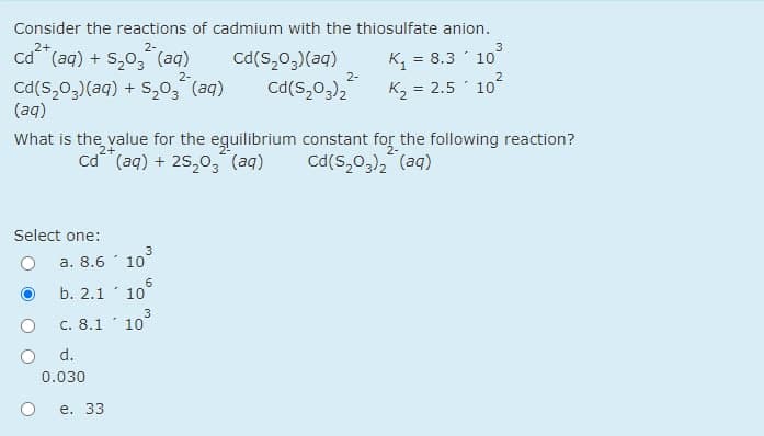 Consider the reactions of cadmium with the thiosulfate anion.
2+
2-
3
ca (aq) + S,03 (aq)
Cd(s,0,)(aq)
= 8.3 10
2-
2-
Cd(S,0,)(aq) + S,0, (aq)
(aq)
Cd(S,0,),
K2 = 2.5 10
What is the value for the eguilibrium constant for the following reaction?
2+
Cd (aq) + 25,o, (aq)
cd(S,0,), (aq)
Select one:
3
а. 8.6
10
b. 2.1
3
C. 8.1 10
d.
0.030
е. 33
