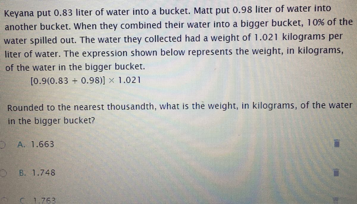 Keyana put 0.83 liter of water into a bucket. Matt put 0.98 liter of water into
another bucket. When they combined their water into a bigger bucket, 10% of the
water spilled out. The water they collected had a weight of 1.021 kilograms per
liter of water. The expression shown below represents the weight, in kilograms,
of the water in the bigger bucket.
[0.9(0.83 + 0.98)] x 1.021
Rounded to the nearest thousandth, what is the weight, in kilograms, of the water
in the bigger bucket?
A. 1.663
B. 1.748
1.763
