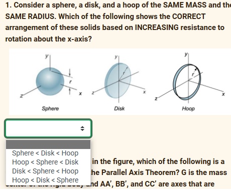 1. Consider a sphere, a disk, and a hoop of the SAME MASS and the
SAME RADIUS. Which of the following shows the CORRECT
arrangement of these solids based on INCREASING resistance to
rotation about the x-axis?
Sphere
♦
Sphere < Disk < Hoop
Hoop < Sphere Disk
Disk < Sphere < Hoop
Hoop <Disk < Sphere,
Disk
Hoop
in the figure, which of the following is a
he Parallel Axis Theorem? G is the mass
and AA', BB', and CC' are axes that are