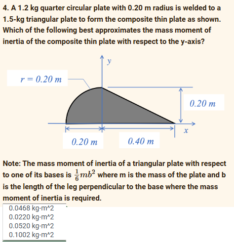 4. A 1.2 kg quarter circular plate with 0.20 m radius is welded to a
1.5-kg triangular plate to form the composite thin plate as shown.
Which of the following best approximates the mass moment of
inertia of the composite thin plate with respect to the y-axis?
r = 0.20 m
y
0.0520 kg-m^2
0.1002 kg-m^2
0.20 m
Note: The mass moment of inertia of a triangular plate with respect
to one of its bases is mb² where m is the mass of the plate and b
is the length of the leg perpendicular to the base where the mass
moment of inertia is required.
0.0468 kg-m^2
0.0220 kg-m^2
0.20 m
0.40 m