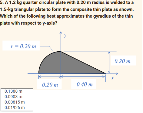 5. A 1.2 kg quarter circular plate with 0.20 m radius is welded to a
1.5-kg triangular plate to form the composite thin plate as shown.
Which of the following best approximates the gyradius of the thin
plate with respect to y-axis?
r = 0.20 m
0.1388 m
0.0903 m
0.00815 m
0.01926 m
0.20 m
y
0.40 m
x
0.20 m