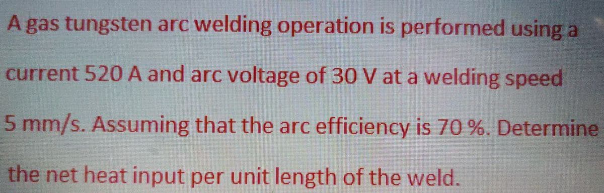A gas tungsten arc welding operation is performed using a
current 520 A and arc voltage of 30 V at a welding speed
5 mm/s. Assuming that the arc efficiency is 70 %. Determine
the net heat input per unit length of the weld.