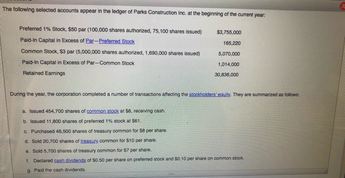 The following selected accounts appear in the ledger of Parks Construction Inc. at the beginning of the current year:
Preferred 1% Stock, $50 par (100,000 shares authorized, 75,100 shares issued)
$3,755,000
Paid-In Capital in Excess of Par-Preferred Stock
165,220
Common Stock, $3 par (5,000,000 shares authorized, 1,690,000 shares issued)
5,070,000
Paid-In Capital in Excess of Par-Common Stock
1,014,000
Retained Earnings
30,836,000
During the year, the corporation completed a number of transactions affecting the stockholders' equity. They are summarized as follows:
a. Issued 454,700 shares of common stock at $8, receiving cash.
b. Issued 11,800 shares of preferred 1% stock at $61.
C. Purchased 46,500 shares of treasury common for S8 per share.
d. Sold 20,700 shares of treasury common for $10 per share.
e. Sold 5,700 shares of treasury common for S7 per share.
f. Declared cash dividends of $0.50 per share on preferred stock and $0.10 per share on common stock.
g. Paid the cash dividends.
