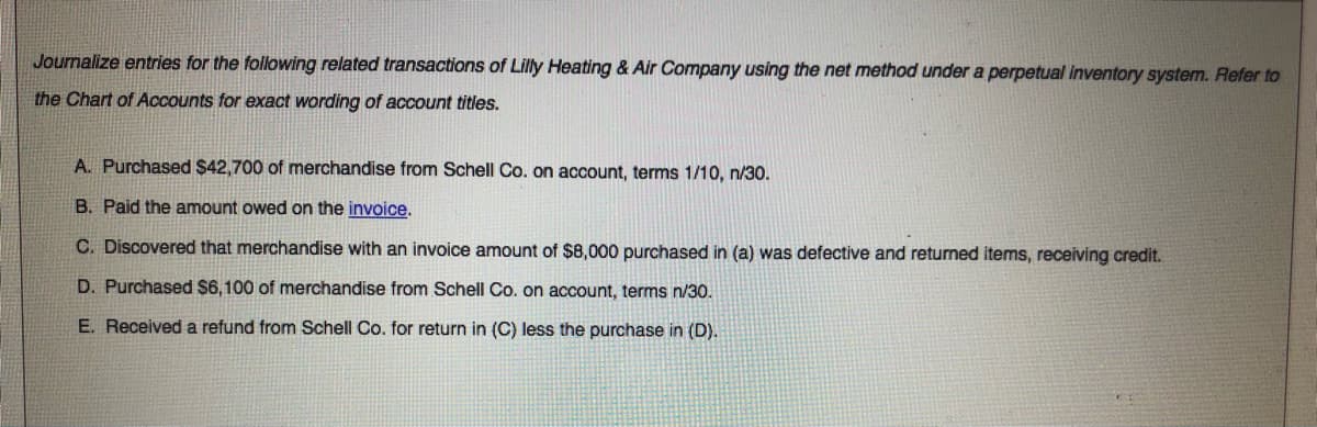 Journalize entries for the following related transactions of Lilly Heating & Air Company using the net method under a perpetual inventory system. Refer to
the Chart of Accounts for exact wording of account titles.
A. Purchased $42,700 of merchandise from Schell Co. on account, terms 1/10, n/30.
B. Paid the amount owed on the invoice.
C. Discovered that merchandise with an invoice amount of $8,000 purchased in (a) was defective and returned items, receiving credit.
D. Purchased $6,100 of merchandise from Schell Co. on account, terms n/30.
E. Received a refund from Schell Co. for return in (C) less the purchase in (D).
