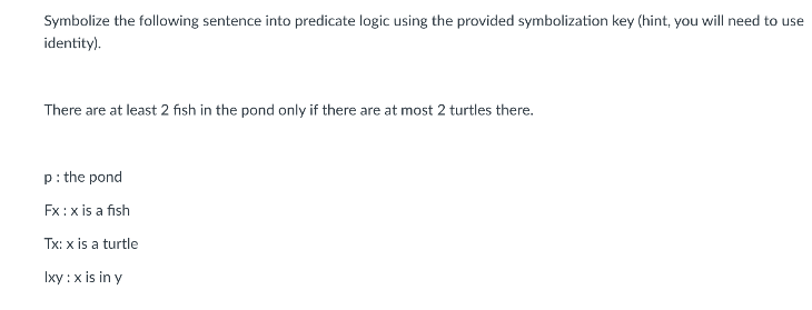 Symbolize the following sentence into predicate logic using the provided symbolization key (hint, you will need to use
identity).
There are at least 2 fısh in the pond only if there are at most 2 turtles there.
p: the pond
Fx:x is a fish
Tx: x is a turtle
Ixy :x is in y
