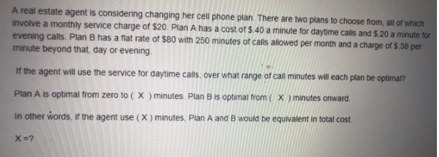 A real estate agent is considering changing her cell phone plan. There are two plans to choose from, all of which
involve a monthly service charge of $20. Plan A has a cost of $.40 a minute for daytime calls and $.20 a minute for
evening calls. Plan B has a flat rate of $80 with 250 minutes of calls allowed per month and a charge of $.38 per
minute beyond that, day or evening.
If the agent will use the service for daytime calls, over what range of call minutes will each plan be optimal?
Plan A is optimal from zero to ( X ) minutes. Plan B is optimal from ( X ) minutes onward.
In other words, if the agent use (X ) minutes, Plan A and B would be equivalent in total cost.
X=?

