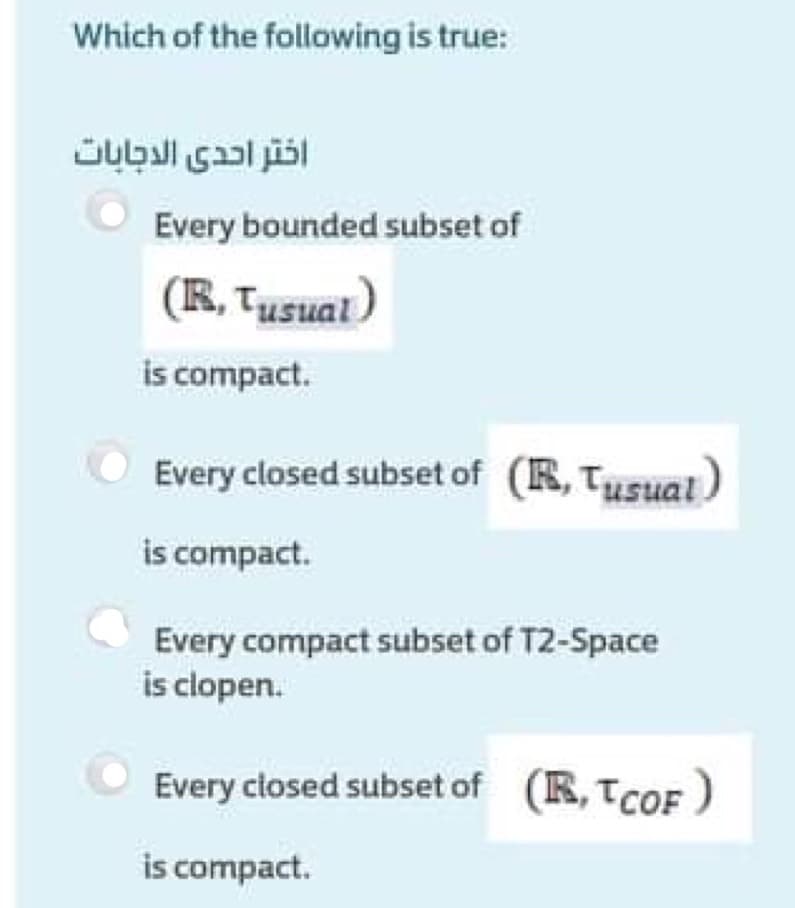 Which of the following is true:
Every bounded subset of
(R, Tusual)
is compact.
Every closed subset of (R, Tusual)
is compact.
Every compact subset of T2-Space
is clopen.
Every closed subset of (R, TCOF )
is compact.
