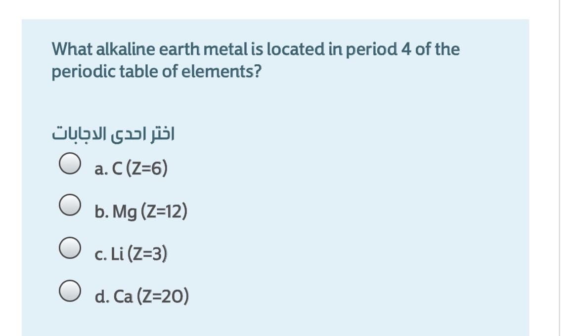 What alkaline earth metal is located in period 4 of the
periodic table of elements?
اختر احدى الاجابات
a. C (Z=6)
O b. Mg (Z=12)
c. Li (Z=3)
O d. Ca (Z=20)
