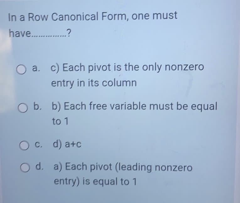 In a Row Canonical Form, one must
have .?
a.
c) Each pivot is the only nonzero
entry in its column
b. b) Each free variable must be equal
to 1
C. d) a+c
O d. a) Each pivot (leading nonzero
entry) is equal to 1
