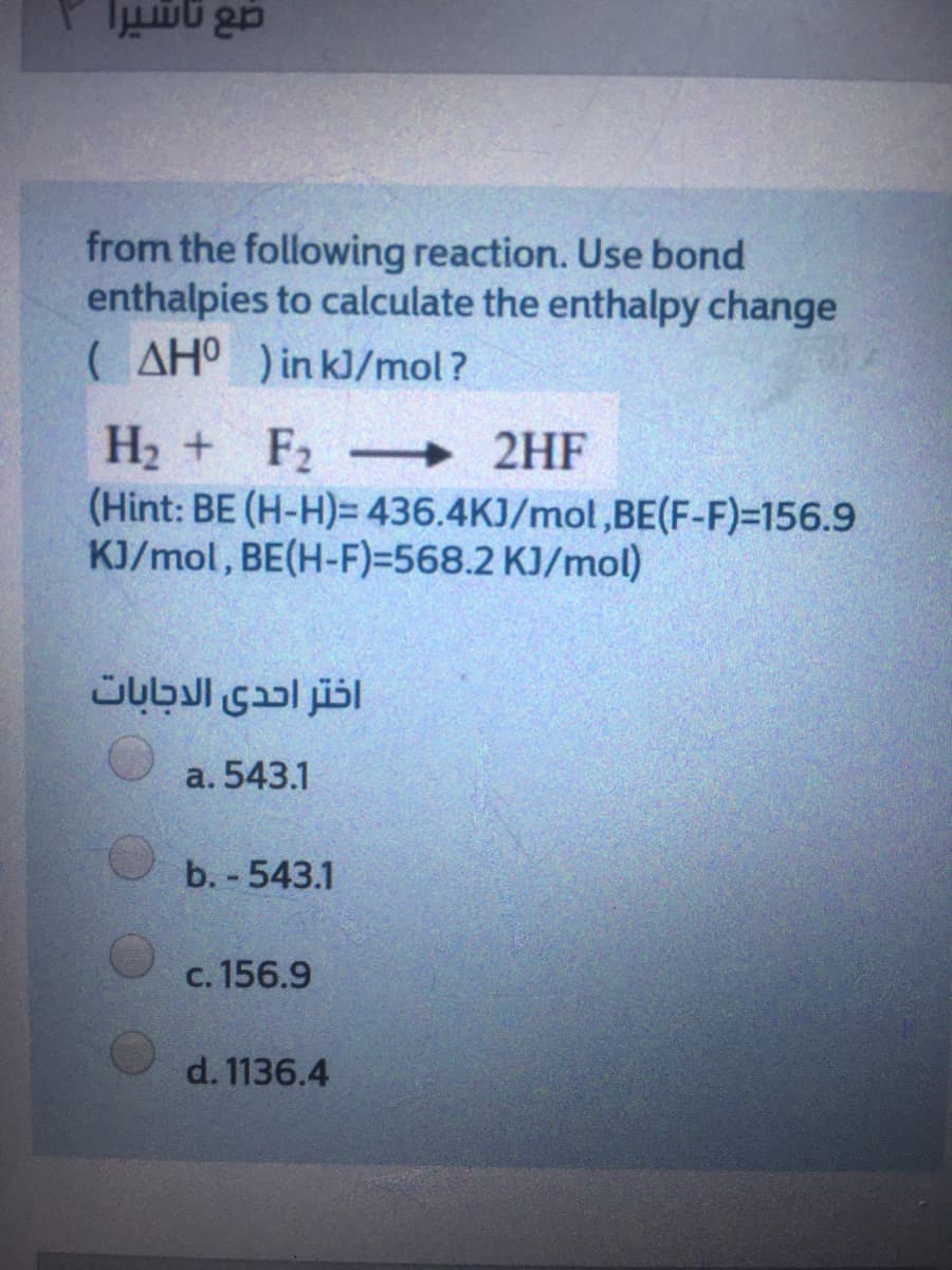 from the following reaction. Use bond
enthalpies to calculate the enthalpy change
( AHO )in kJ/mol?
H2 + F2 2HF
(Hint: BE (H-H)= 436.4KJ/mol,BE(F-F)=156.9
KJ/mol, BE(H-F)=568.2 KJ/mol)
-
اختر احدى الدجابات
a. 543.1
b. - 543.1
c. 156.9
d. 1136.4
