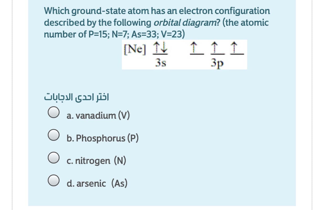 Which ground-state atom has an electron configuration
described by the following orbital diagram? (the atomic
number of P=15; N=7; As=33; V=23)
[Ne]
3s
Зр
اختر احدى الاجابات
a. vanadium (V)
O b. Phosphorus (P)
c. nitrogen (N)
O d. arsenic (As)
