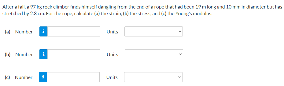 After a fall, a 97 kg rock climber finds himself dangling from the end of a rope that had been 19 m long and 10 mm in diameter but has
stretched by 2.3 cm. For the rope, calculate (a) the strain, (b) the stress, and (c) the Young's modulus.
(a) Number
i
(b) Number i
(c) Number
Units
Units
Units
<