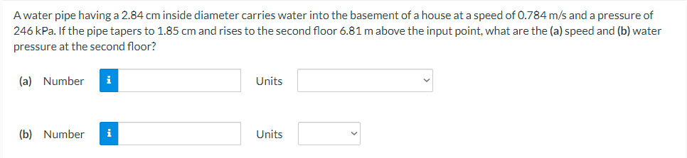 A water pipe having a 2.84 cm inside diameter carries water into the basement of a house at a speed of 0.784 m/s and a pressure of
246 kPa. If the pipe tapers to 1.85 cm and rises to the second floor 6.81 m above the input point, what are the (a) speed and (b) water
pressure at the second floor?
(a) Number i
(b) Number i
Units
Units