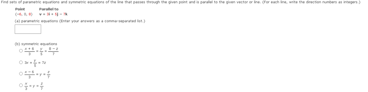 Find sets of parametric equations and symmetric equations of the line that passes through the given point and is parallel to the given vector or line. (For each line, write the direction numbers as integers.)
Point
Parallel to
(-6, 0, 8)
v = 3i + 5j - 7k
(a) parametric equations (Enter your answers as a comma-separated list.)
(b) symmetric equations
x + 6
3
O
O 3x =
y
5
= 72
8-Z
7
OX-0-y-²
=y=
--