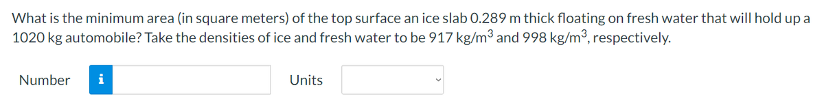 What is the minimum area (in square meters) of the top surface an ice slab 0.289 m thick floating on fresh water that will hold up a
1020 kg automobile? Take the densities of ice and fresh water to be 917 kg/m³ and 998 kg/m³, respectively.
Number i
Units