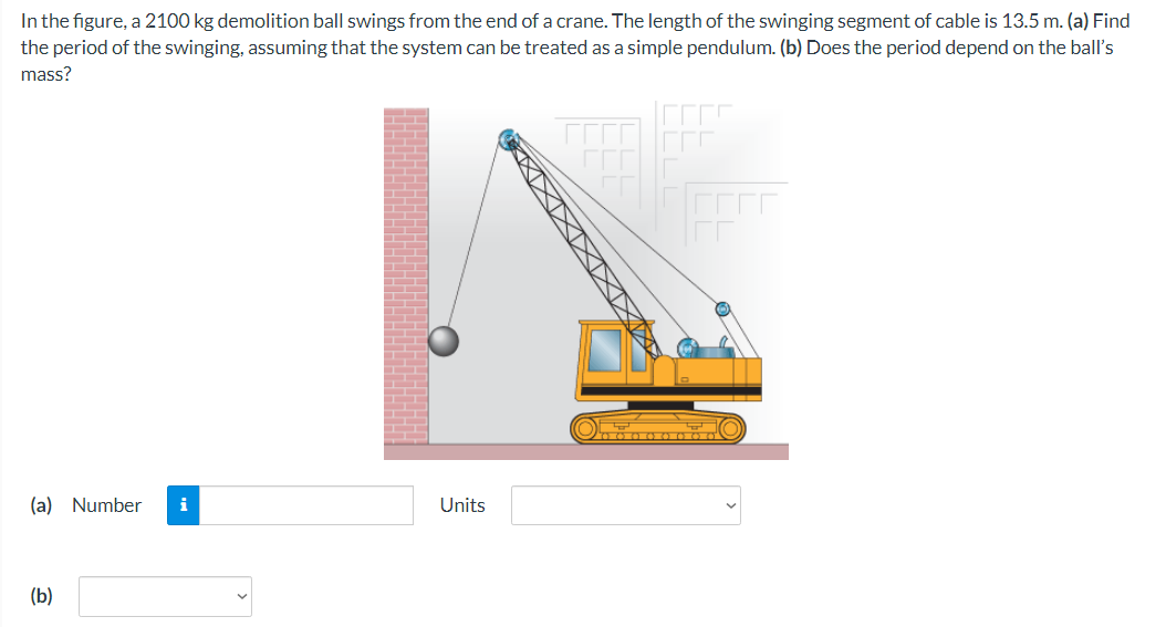 In the figure, a 2100 kg demolition ball swings from the end of a crane. The length of the swinging segment of cable is 13.5 m. (a) Find
the period of the swinging, assuming that the system can be treated as a simple pendulum. (b) Does the period depend on the ball's
mass?
(a) Number i
(b)
Units