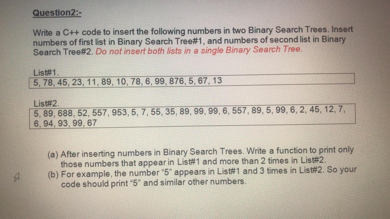 Write a C++ code to insert the following numbers in two Binary Search Trees. Insert
numbers of first list in Binary Search Tree#1, and numbers of second list in Binary
Search Tree#2. Do not insert both lists in a single Binary Search Tree.
List#1.
5, 78, 45, 23, 11, 89, 10, 78, 6, 99, 876, 5, 67, 13
List#2.
5, 89, 688, 52, 557, 953, 5, 7, 55, 35, 89, 99, 99, 6, 557, 89, 5, 99, 6, 2, 45, 12, 7,
6, 94, 93, 99, 67
(a) After inserting numbers in Binary Search Trees. Write a function to print only
those numbers that appear in List#1 and more than 2 times in List#2.
(b) For example, the number “5" appears in List#1 and 3 times in List#2. So your
code should print "5" and similar other numbers.
