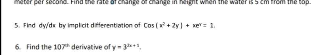 meter per second. Find the rate of change of change in height when the water is 5 cm from the top.
5. Find dy/dx by implicit differentiation of Cos ( x² + 2y ) + xe = 1.
6. Find the 107th derivative of y = 32x +1.
