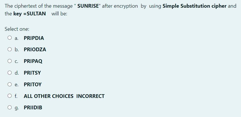 The ciphertext of the message " SUNRISE" after encryption by using Simple Substitution cipher and
the key =SULTAN will be:
Select one:
a. PRIPDIA
O b. PRIODZA
O c. PRIPAQ
O d. PRITSY
O e.
PRITOY
O f. ALL OTHER CHOICES INCORRECT
O g. PRIIDIB
