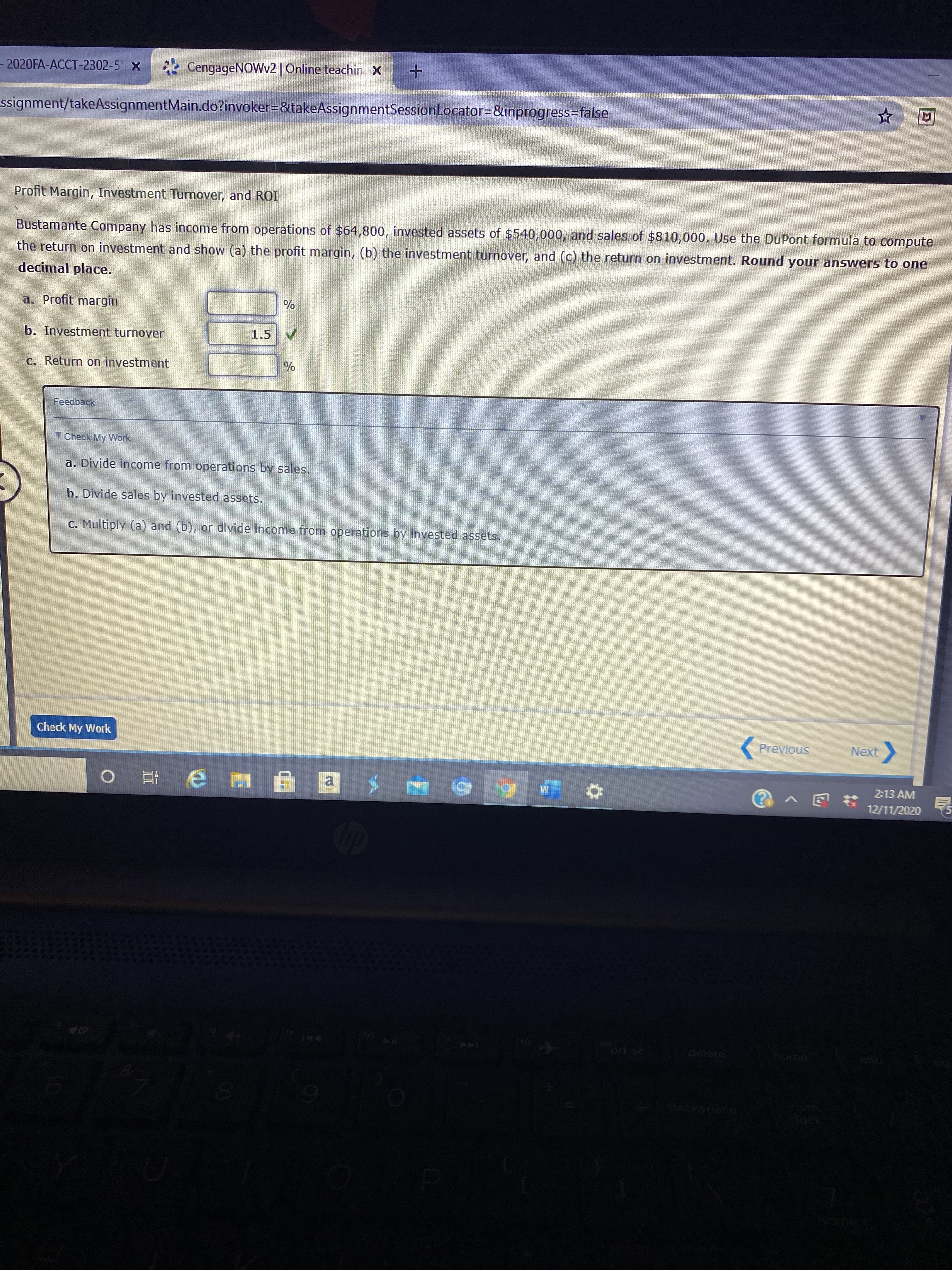 Bustamante Company has income from operations of $64,800, invested assets of $540,000, and sales of $810,000. Use the DuPont formula to compute
the return on investment and show (a) the profit margin, (b) the investment turnover, and (c) the return on investment. Round your answers to one
decimal place.
a. Profit margin
b. Investment turnover
1.5
C. Return on investment
