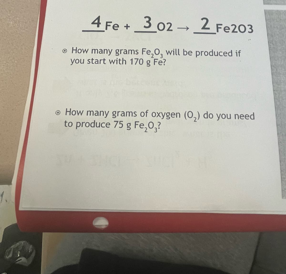 4 Fe + 3 02 2 Fe203
o How many grams Fe,0, will be produced if
you start with 170 g Fe?
o How many grams of oxygen (0,) do you need
to produce 75 g Fe,0,?
1.
