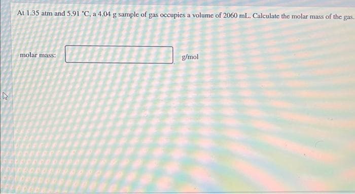 At 1.35 atm and 5.91 °C, a 4.04 g sample of gas occupies a volume of 2060 mL. Calculate the molar mass of the gas.
molar mass:
g/mol
