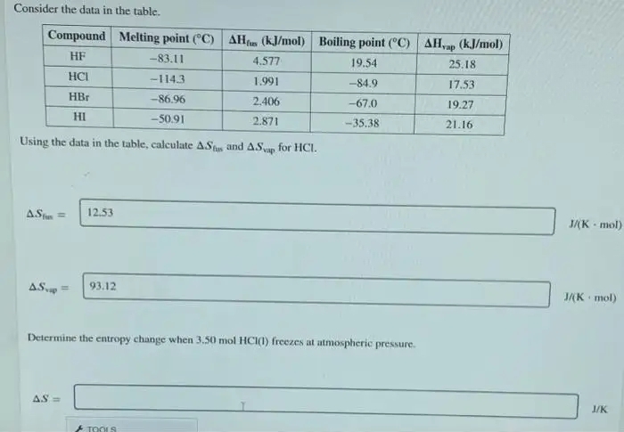 Consider the data in the table.
Compound Melting point (°C) AH (kJ/mol) Boiling point (°C) AHap (kJ/mol)
HF
-83.11
4.577
19.54
25.18
HCI
-114.3
1.991
-84.9
17.53
HBr
-86.96
2.406
-67.0
19.27
HI
-50.91
2.871
-35.38
21.16
Using the data in the table, calculate ASt and AS for HCI.
AStn
12.53
J/(K mol)
AS. =
93.12
J/(K mol)
Determine the entropy change when 3.50 mol HCI(1) freezes at atmospheric pressure.
AS =
J/K
TOOLS
