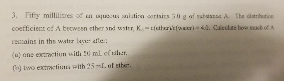 3. Fifty millilitres of an aqueous solution contains 3.0 g of substance A, The distribution
coefficient of A between ether and water, K= c(ether)/c(water) 4.0. Calculate how much of A
%3D
remains in the water layer after:
(a) one extraction with 50 mL of ether.
(b) two extractions with 25 mL of ether.

