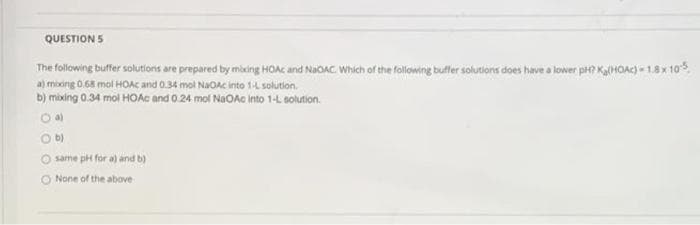 QUESTION 5
The following buffer solutions are prepared by mixing HOAC and NaOAC. Which of the following buffer solutions does have a lower pH? Ka(HOAC) - 1.8 x 10%.
a) mixing 0.68 mol HOAÇ and 0.34 mol NaOAc into 1-L solution.
b) mixing 0.34 mol HOAC and 0.24 mol NaOAc into 1-L solution.
O a)
O b)
O same pH for a) and b)
None of the above
