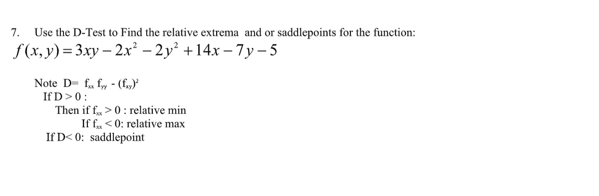 7. Use the D-Test to Find the relative extrema and or saddlepoints for the function:
f(x, y) = 3xy - 2x² −2y² +14x −7y-5
Note D= fxx fyy - (fxy)²
If D > 0:
Then if fxx > 0: relative min
If fx < 0: relative max
If D< 0: saddlepoint
